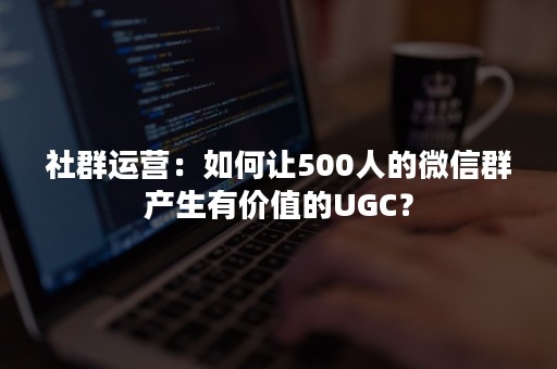 社群运营：如何让500人的微信群产生有价值的UGC？