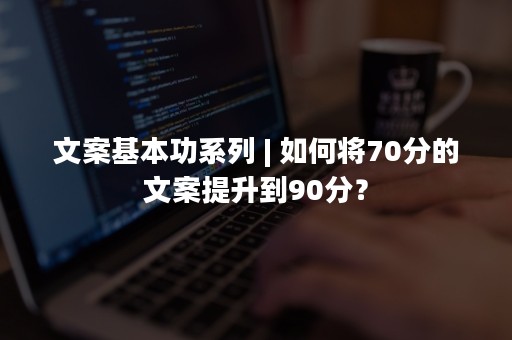 文案基本功系列 | 如何将70分的文案提升到90分？