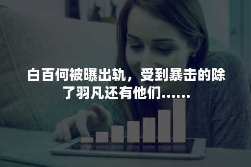 白百何被曝出轨，受到暴击的除了羽凡还有他们……