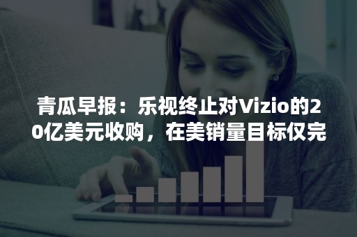 青瓜早报：乐视终止对Vizio的20亿美元收购，在美销量目标仅完成15%