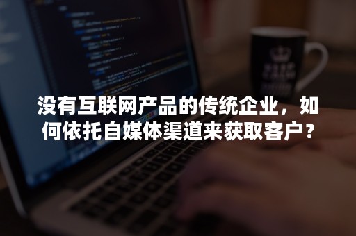 没有互联网产品的传统企业，如何依托自媒体渠道来获取客户？