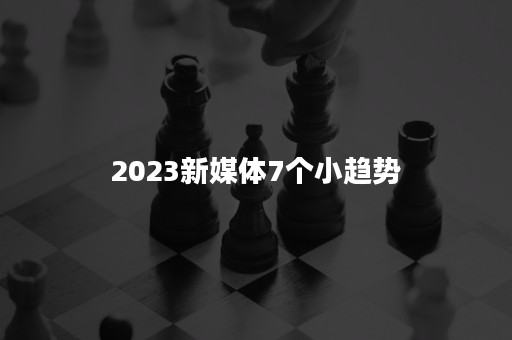 2023新媒体7个小趋势