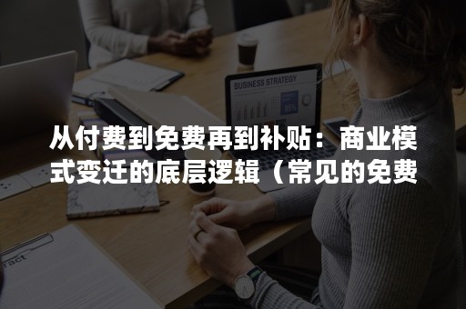 从付费到免费再到补贴：商业模式变迁的底层逻辑（常见的免费商业模式）