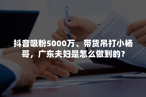 抖音吸粉5000万、带货吊打小杨哥，广东夫妇是怎么做到的？