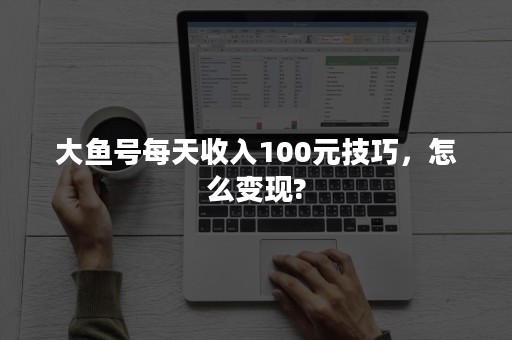 大鱼号每天收入100元技巧，怎么变现?