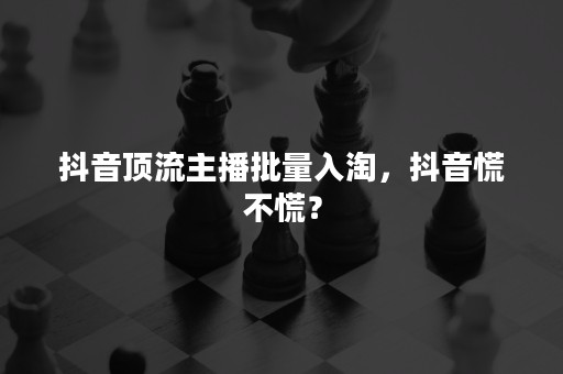 抖音顶流主播批量入淘，抖音慌不慌？