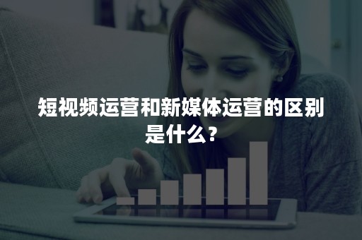 短视频运营和新媒体运营的区别是什么？