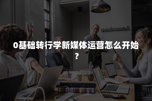 0基础转行学新媒体运营怎么开始？