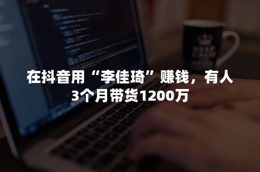 在抖音用“李佳琦”赚钱，有人3个月带货1200万