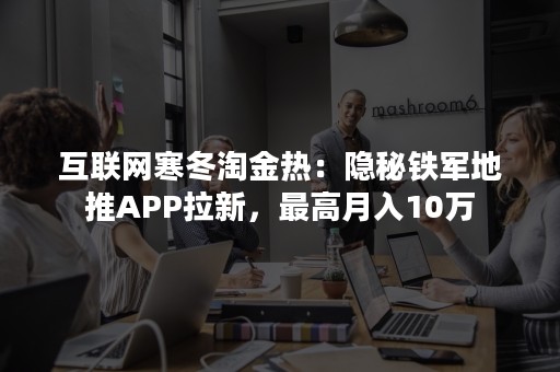 互联网寒冬淘金热：隐秘铁军地推APP拉新，最高月入10万