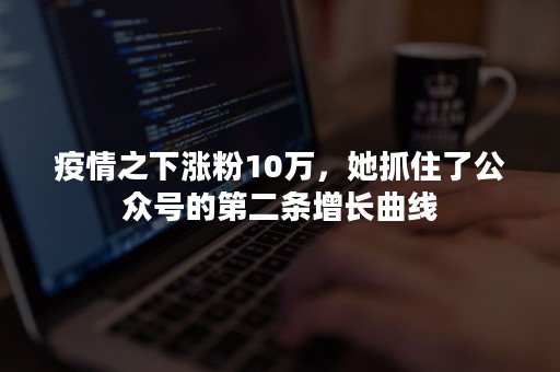 疫情之下涨粉10万，她抓住了公众号的第二条增长曲线