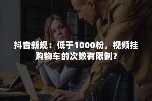 抖音新规：低于1000粉，视频挂购物车的次数有限制？