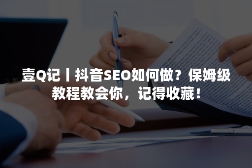 壹Q记丨抖音SEO如何做？保姆级教程教会你，记得收藏！