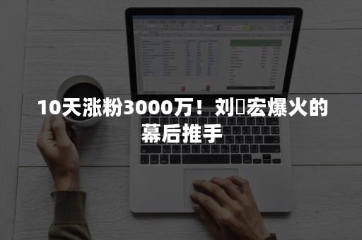 10天涨粉3000万！刘畊宏爆火的幕后推手