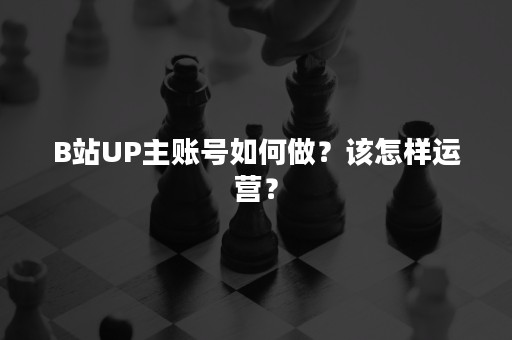 B站UP主账号如何做？该怎样运营？