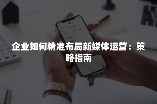 企业如何精准布局新媒体运营：策略指南