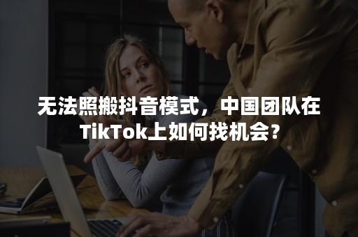 无法照搬抖音模式，中国团队在TikTok上如何找机会？