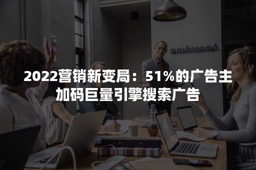 2022营销新变局：51%的广告主加码巨量引擎搜索广告