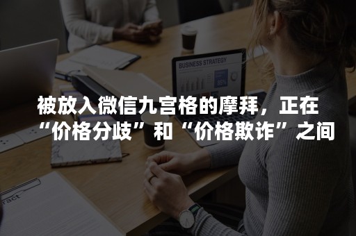 被放入微信九宫格的摩拜，正在“价格分歧”和“价格欺诈”之间摇摆