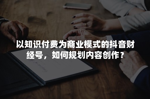 以知识付费为商业模式的抖音财经号，如何规划内容创作？