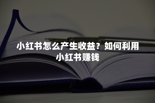 小红书怎么产生收益？如何利用小红书赚钱