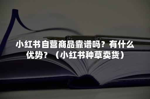 小红书自营商品靠谱吗？有什么优势？（小红书种草卖货）