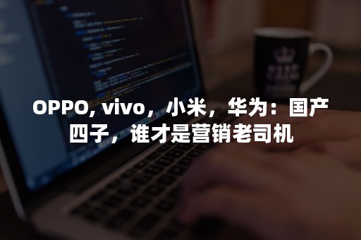 OPPO, vivo，小米，华为：国产四子，谁才是营销老司机