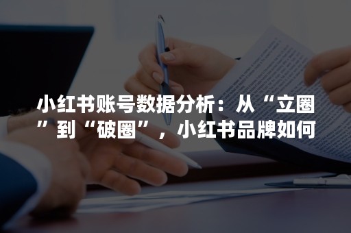 小红书账号数据分析：从“立圈”到“破圈”，小红书品牌如何实现营销升级！