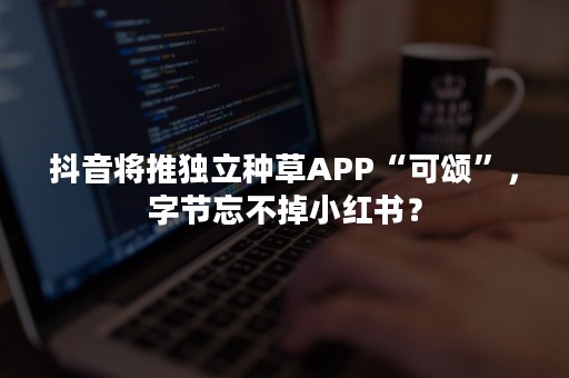 抖音将推独立种草APP“可颂”，字节忘不掉小红书？