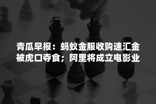 青瓜早报：蚂蚁金服收购速汇金被虎口夺食；阿里将成立电影业务中心