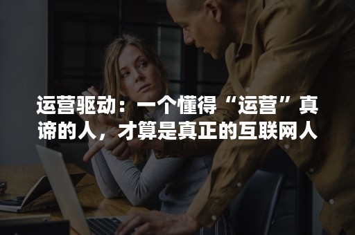 运营驱动：一个懂得“运营”真谛的人，才算是真正的互联网人