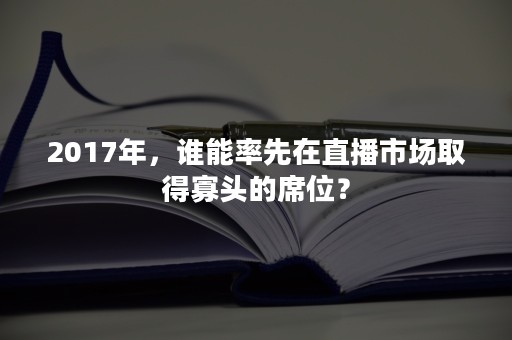 2017年，谁能率先在直播市场取得寡头的席位？