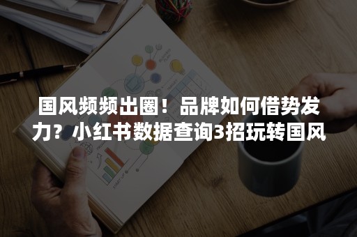 国风频频出圈！品牌如何借势发力？小红书数据查询3招玩转国风