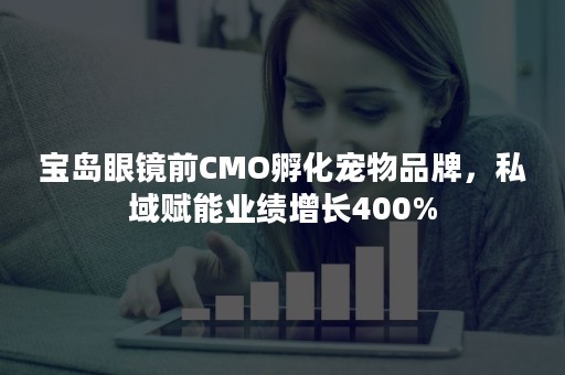 宝岛眼镜前CMO孵化宠物品牌，私域赋能业绩增长400%