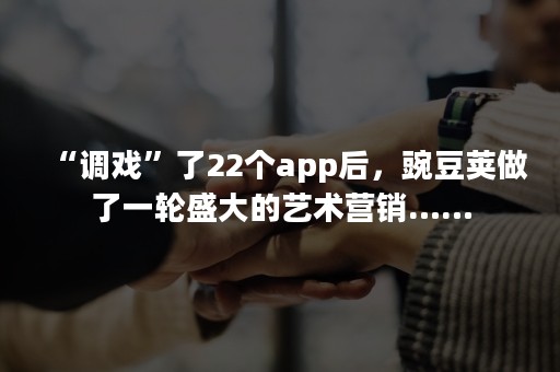 “调戏”了22个app后，豌豆荚做了一轮盛大的艺术营销……