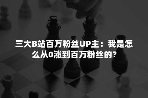 三大B站百万粉丝UP主：我是怎么从0涨到百万粉丝的？