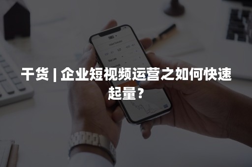 干货 | 企业短视频运营之如何快速起量？