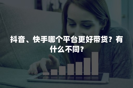 抖音、快手哪个平台更好带货？有什么不同？