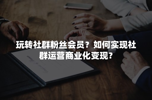 玩转社群粉丝会员？如何实现社群运营商业化变现？