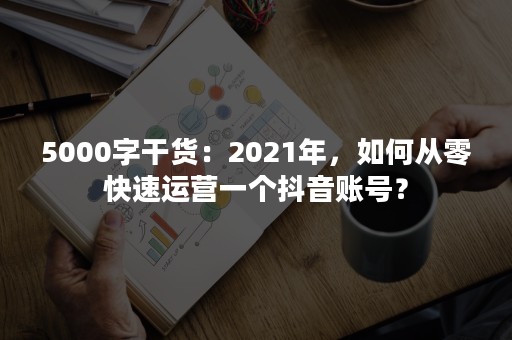 5000字干货：2021年，如何从零快速运营一个抖音账号？