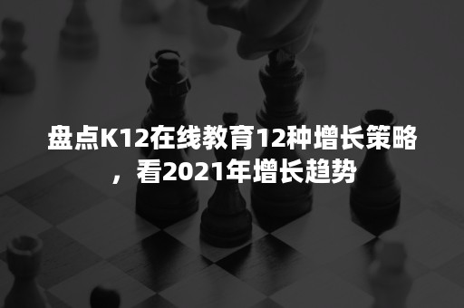 盘点K12在线教育12种增长策略，看2021年增长趋势