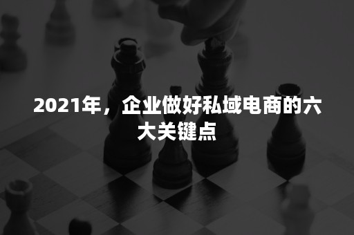 2021年，企业做好私域电商的六大关键点