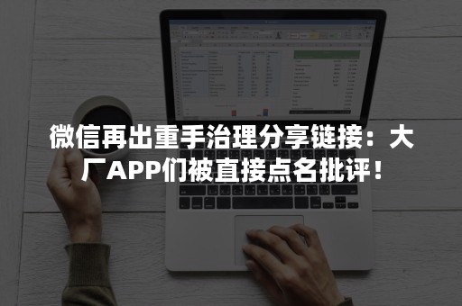 微信再出重手治理分享链接：大厂APP们被直接点名批评！