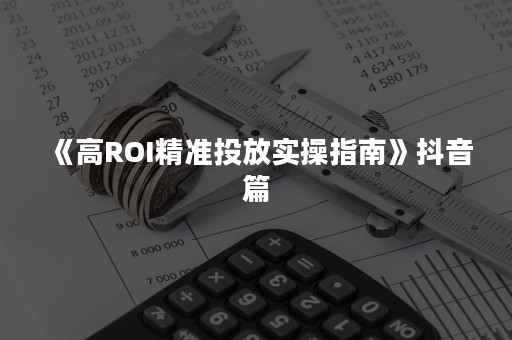 《高ROI精准投放实操指南》抖音篇