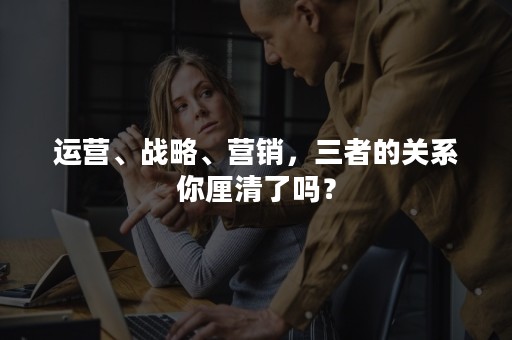 运营、战略、营销，三者的关系你厘清了吗？