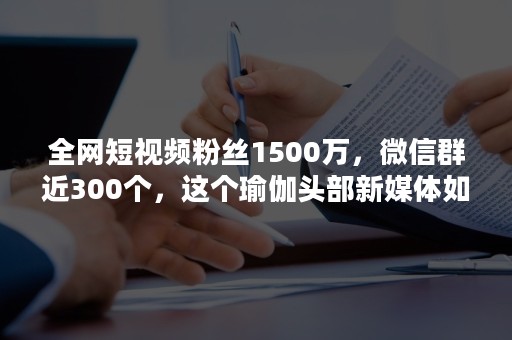 全网短视频粉丝1500万，微信群近300个，这个瑜伽头部新媒体如何运营私域流量？