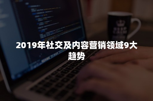 2019年社交及内容营销领域9大趋势