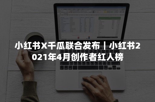 小红书X千瓜联合发布｜小红书2021年4月创作者红人榜