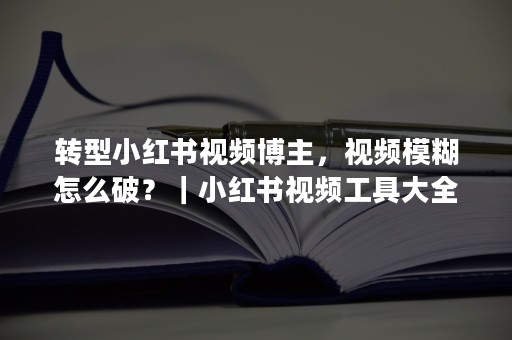 转型小红书视频博主，视频模糊怎么破？｜小红书视频工具大全