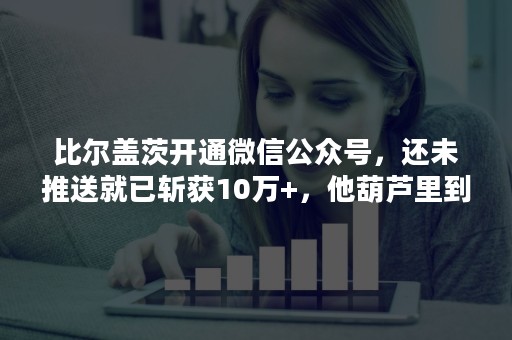 比尔盖茨开通微信公众号，还未推送就已斩获10万+，他葫芦里到底是什么药？